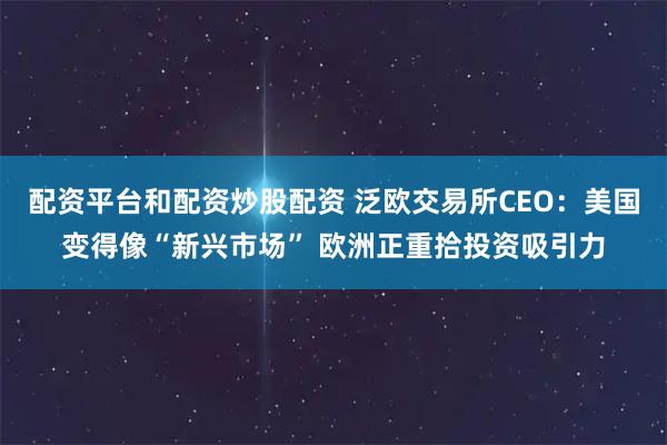 配资平台和配资炒股配资 泛欧交易所CEO：美国变得像“新兴市场” 欧洲正重拾投资吸引力