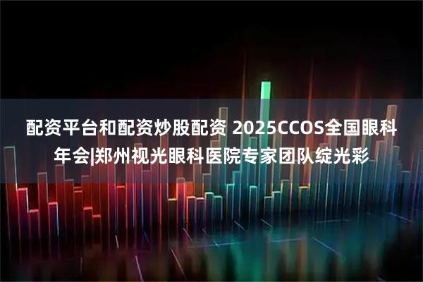 配资平台和配资炒股配资 2025CCOS全国眼科年会|郑州视光眼科医院专家团队绽光彩