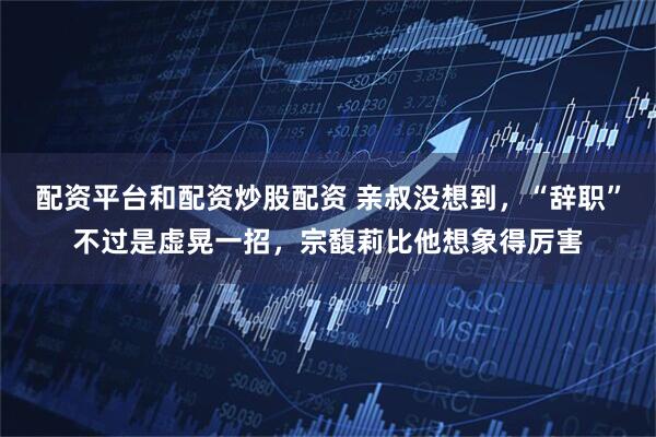 配资平台和配资炒股配资 亲叔没想到，“辞职”不过是虚晃一招，宗馥莉比他想象得厉害