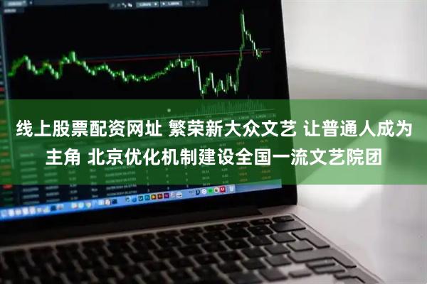 线上股票配资网址 繁荣新大众文艺 让普通人成为主角 北京优化机制建设全国一流文艺院团