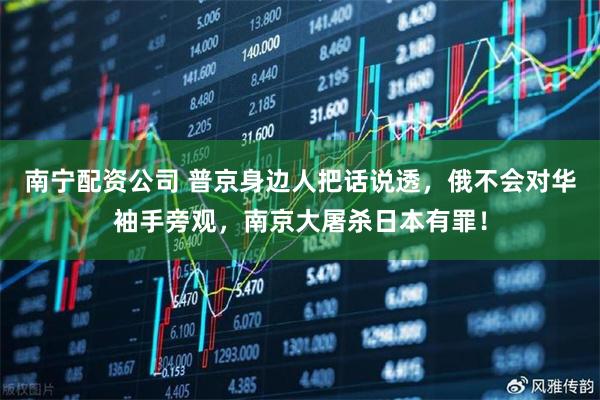 南宁配资公司 普京身边人把话说透，俄不会对华袖手旁观，南京大屠杀日本有罪！