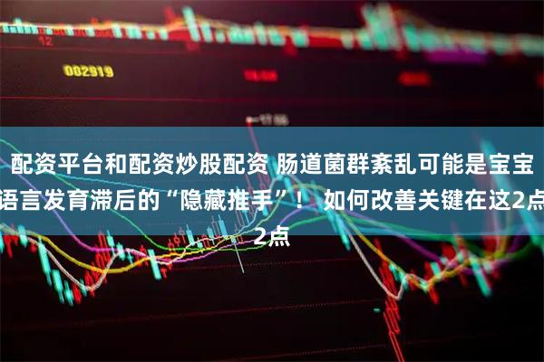 配资平台和配资炒股配资 肠道菌群紊乱可能是宝宝语言发育滞后的“隐藏推手”！ 如何改善关键在这2点