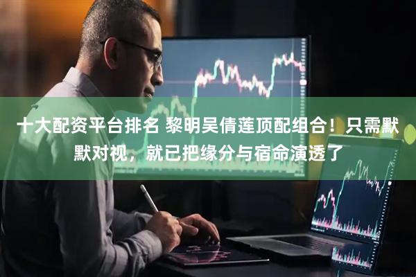 十大配资平台排名 黎明吴倩莲顶配组合！只需默默对视，就已把缘分与宿命演透了