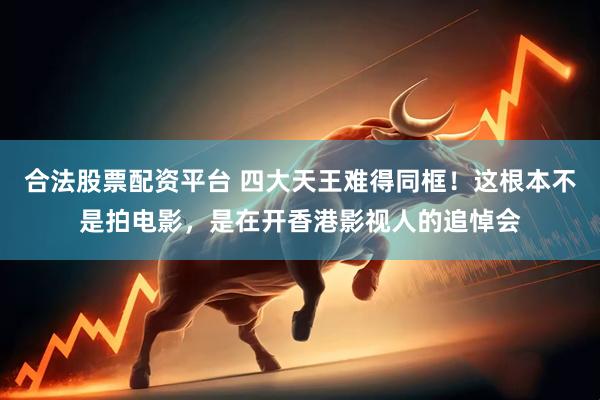 合法股票配资平台 四大天王难得同框！这根本不是拍电影，是在开香港影视人的追悼会