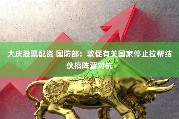 大庆股票配资 国防部：敦促有关国家停止拉帮结伙搞阵营对抗